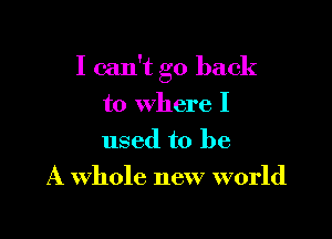 I can't go back

to where I
used to be
A Whole new world