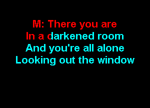 le There you are
In a darkened room
And you're all alone

Looking out the window