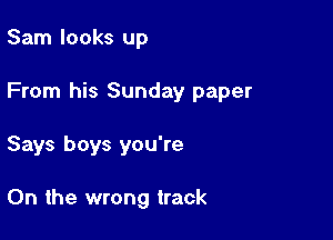 Sam looks up

From his Sunday paper

Says boys you're

0n the wrong track