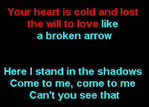 Your heart is cold and lost
the will to love like
a broken arrow

Here I stand in the shadows
Come to me, come to me
Can't you see that