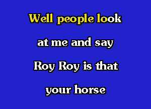 Well people look

at me and say
Roy Roy is that

your horse