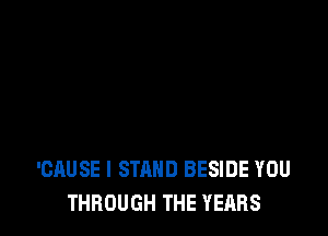 'CAUSE I STAND BESIDE YOU
THROUGH THE YEARS