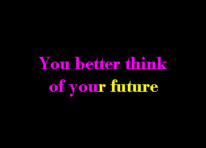 You better think

of your future