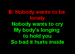 Bz Nobody wants to be
lonely
Nobody wants to cry

My body's longing
to hold you
So bad it hurts inside