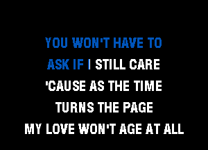 YOU WON'T HAVE TO
ASK IF I STILL CARE
'CAU SE AS THE TIME
TURNS THE PAGE
MY LOVE WON'T AGE AT ALL