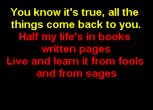 You know it's true, all the
things come back to you.
Half my life's in books
written pages
Live and learn it from fools
and from sages