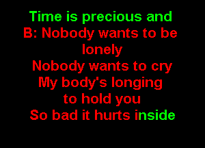 Time is precious and
Bi Nobody wants to be
lonely
Nobody wants to cry
My body's longing
to hold you
So bad it hurts inside