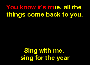 You know it's true, all the
things come back to you.

Sing with me,
sing for the year