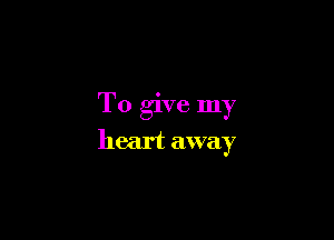 To give my

heart away