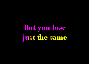 But you lose

just the same