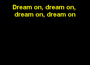 Dream on, dream on,
dream on, dream on