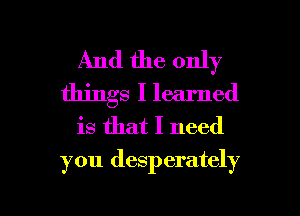 And the only
things I learned
is that I need
you desperately

g