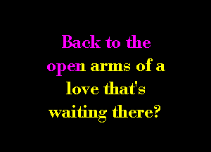 Back to the

open arms of a

love that's
waiting there?