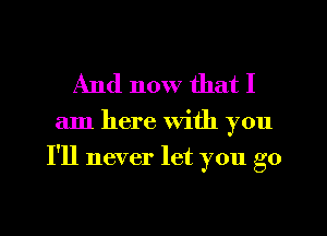 And now that I

am here with you
I'll never let you go