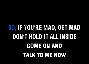 SO, IF YOU'RE MAD, GET MAD
DON'T HOLD IT ALL INSIDE
COME ON AND
TALK TO ME NOW