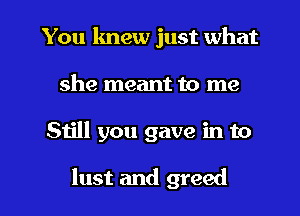 You knew just what
she meant to me

Still you gave in to

lust and greed l