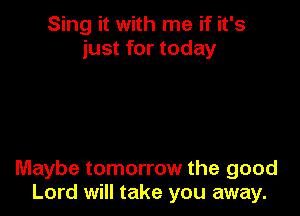 Sing it with me if it's
just for today

Maybe tomorrow the good
Lord will take you away.