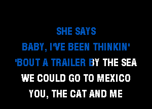 SHE SAYS
BABY, I'VE BEEN THIHKIH'
'BOUT A TRAILER BY THE SEA
WE COULD GO TO MEXICO
YOU, THE CAT AND ME
