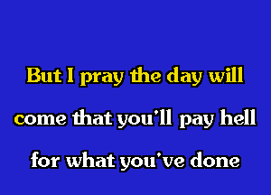 But I pray the day will
come that you'll pay hell

for what you've done