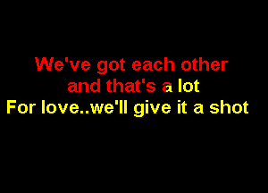 We've got each other
and that's a lot

For love..we'll give it a shot