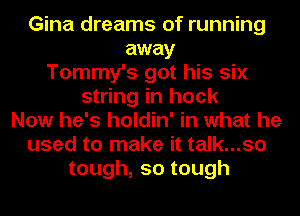 Gina dreams of running
away
Tommy's got his six
string in hock
Now he's holdin' in what he
used to make it talk...so
tough,sotough