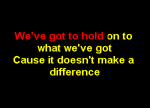 We've got to hold on to
what we've got

Cause it doesn't make a
difference