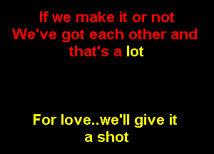 If we make it or not
We've got each other and
that's a lot

For love..we'll give it
a shot