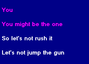 So let's not rush it

Let's not iump the gun