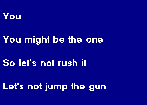 You
You might be the one

So let's not rush it

Let's not iump the gun