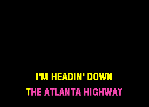 I'M HEADIH' DOWN
THE ATLAN TA HIGHWAY