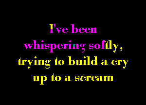 I've been
Whispering softly,
trying to build a cry

up to a scream