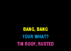 BANG, BANG
YOUR WHAT?
TIN ROOF, BUSTED