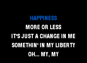 HAPPINESS
MORE OR LESS
IT'S JUST A CHANGE IN ME
SOMETHIH' IN MY LIBERTY
OH... MY, MY