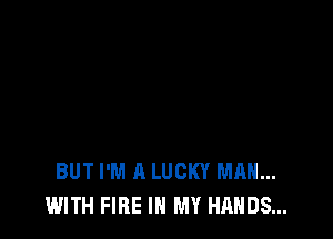 BUT I'M A LUCKY MAN...
WITH FIRE IN MY HANDS...