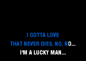 l GOTTA LOVE
THAT NEVER DIES, H0, H0...
I'M A LUCKY MAN...