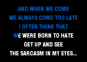 AND WHEN WE COME
WE ALWAYS COME TOO LATE
I OFTEN THINK THAT
WE WERE BORN T0 HATE
GET UP AND SEE
THE SARCASM IN MY EYES...