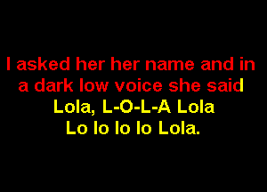 I asked her her name and in
a dark low voice she said

Lola, L-O-L-A Lola
Lo lo lo lo Lola.