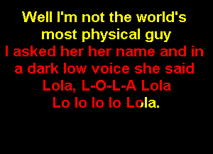 Well I'm not the world's
most physical guy
I asked her her name and in
a dark low voice she said
Lola, L-O-L-A Lola
Lo lo lo lo Lola.