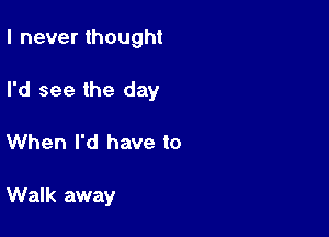 I never thought

I'd see the day

When I'd have to

Walk away