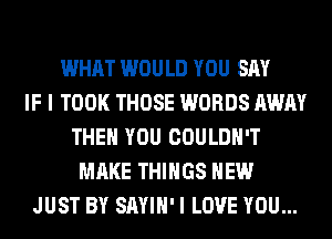WHAT WOULD YOU SAY
IF I TOOK THOSE WORDS AWAY
THEN YOU COULDN'T
MAKE THINGS HEW
JUST BY SAYIH' I LOVE YOU...