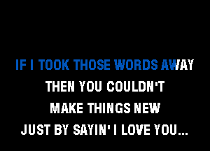 IF I TOOK THOSE WORDS AWAY
THEN YOU COULDN'T
MAKE THINGS HEW
JUST BY SAYIH' I LOVE YOU...