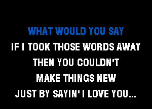 WHAT WOULD YOU SAY
IF I TOOK THOSE WORDS AWAY
THEN YOU COULDN'T
MAKE THINGS HEW
JUST BY SAYIH' I LOVE YOU...