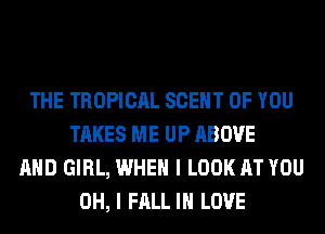 THE TROPICAL SCEHT OF YOU
TAKES ME UP ABOVE
AND GIRL, WHEN I LOOK AT YOU
OH, I FALL IN LOVE