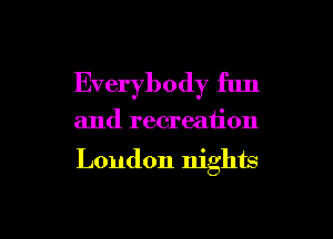 Everybody fun

and recreaiion

London nights

g