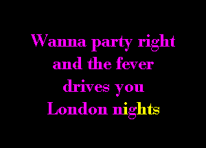 W anna party right
and the fever
drives you

London nights

g