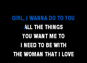 GIRL, I WANNR DO TO YOU
ALL THE THINGS
YOU WANT ME TO
I NEED TO BE WITH
THE WOMAN THATI LOVE