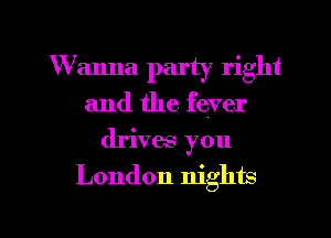 W anna party right
and the fever
drives you

London nights

g
