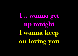 I... wanna get
up tonight

I wanna keep

on loving you