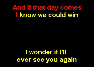 And if that day comes
I know we could win

I wonder if I'll
ever see you again