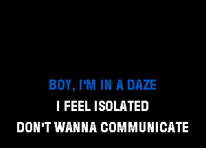 BOY, I'M IN A DAZE
I FEEL ISOLATED
DON'T WANNA COMMUNICATE